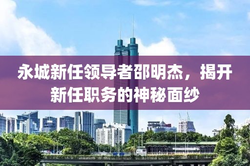 永城新任领导者邵明杰，揭开新任职务的神秘面纱