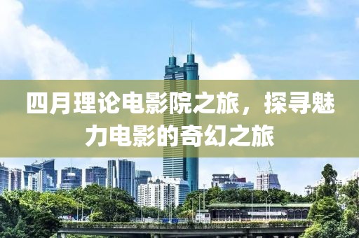 四月理论电影院之旅，探寻魅力电影的奇幻之旅