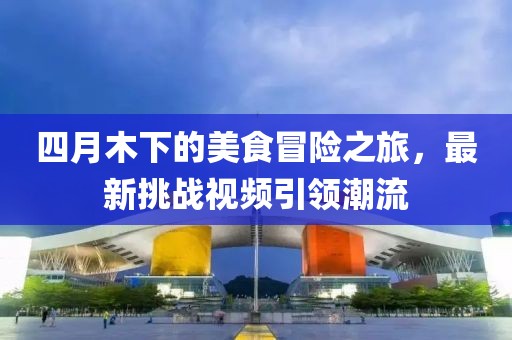 四月木下的美食冒险之旅，最新挑战视频引领潮流