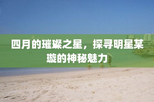 四月的璀璨之星，探寻明星某璇的神秘魅力