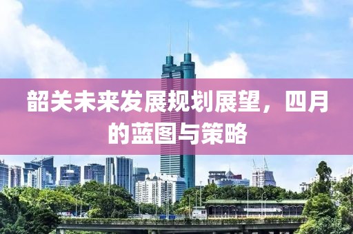 韶关未来发展规划展望，四月的蓝图与策略