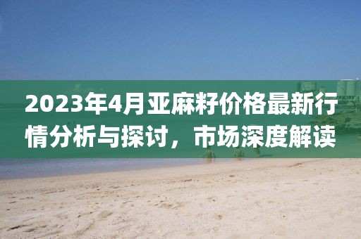 2023年4月亚麻籽价格最新行情分析与探讨，市场深度解读