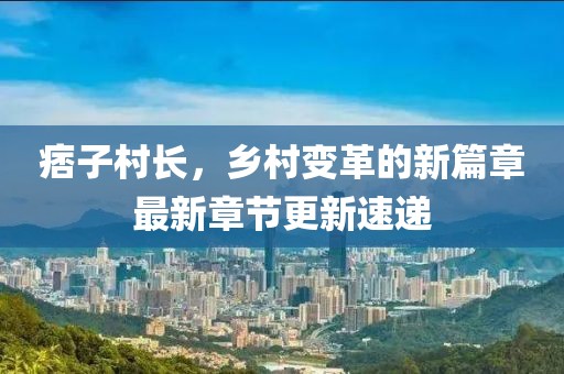 痞子村长，乡村变革的新篇章最新章节更新速递