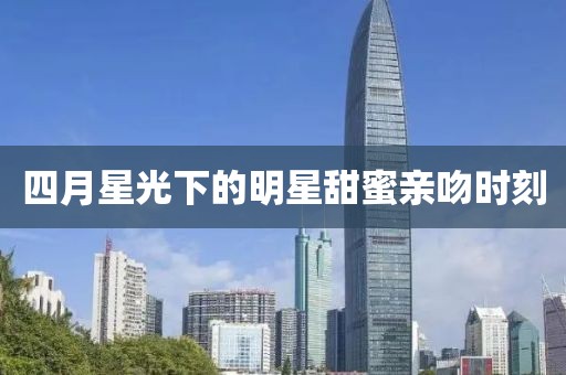 四月星光下的明星甜蜜亲吻时刻