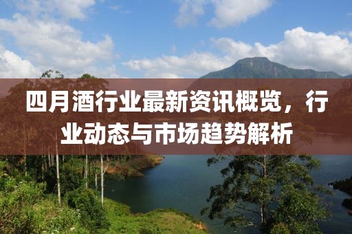 四月酒行业最新资讯概览，行业动态与市场趋势解析
