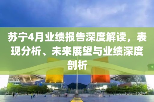 苏宁4月业绩报告深度解读，表现分析、未来展望与业绩深度剖析
