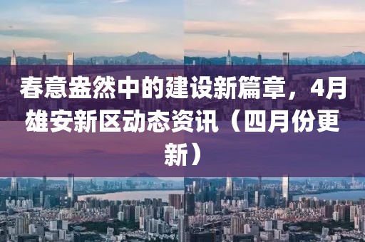 春意盎然中的建设新篇章，4月雄安新区动态资讯（四月份更新）