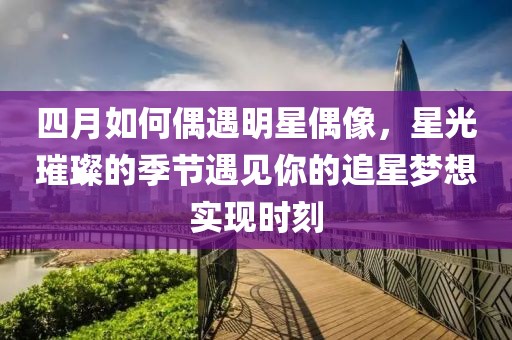 四月如何偶遇明星偶像，星光璀璨的季节遇见你的追星梦想实现时刻