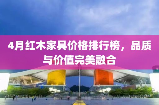 4月红木家具价格排行榜，品质与价值完美融合