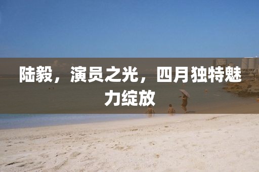 陆毅，演员之光，四月独特魅力绽放