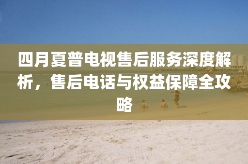 四月夏普电视售后服务深度解析，售后电话与权益保障全攻略