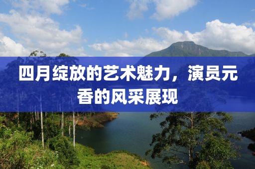 四月绽放的艺术魅力，演员元香的风采展现