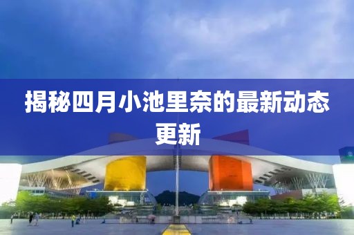 揭秘四月小池里奈的最新动态更新
