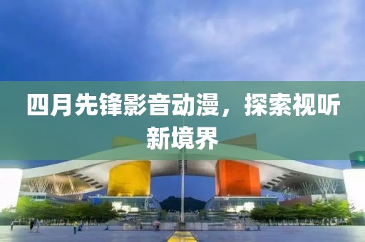 四月先锋影音动漫，探索视听新境界