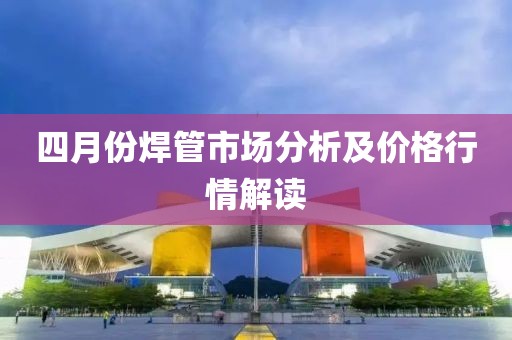 四月份焊管市场分析及价格行情解读