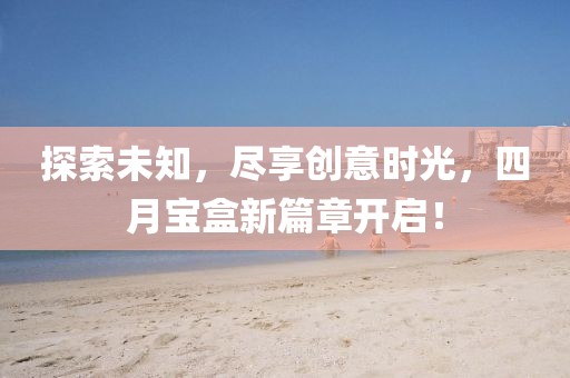 探索未知，尽享创意时光，四月宝盒新篇章开启！