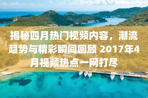 揭秘四月热门视频内容，潮流趋势与精彩瞬间回顾 2017年4月视频热点一网打尽