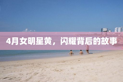 4月女明星黄，闪耀背后的故事