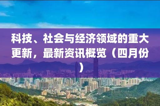 科技、社会与经济领域的重大更新，最新资讯概览（四月份）