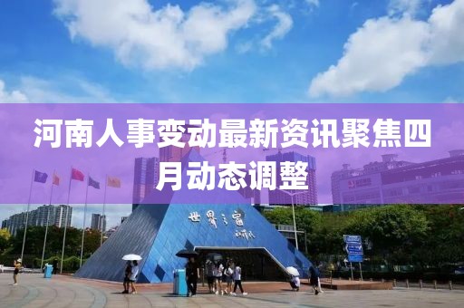 河南人事变动最新资讯聚焦四月动态调整