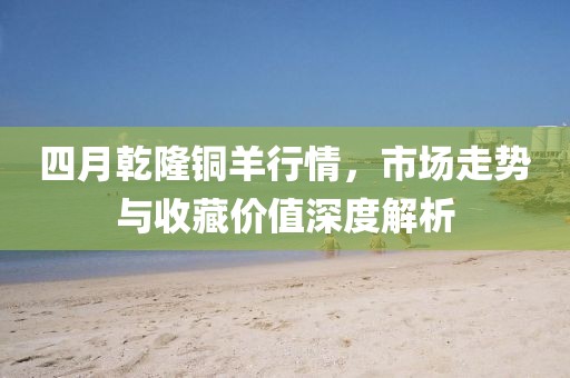 四月乾隆铜羊行情，市场走势与收藏价值深度解析