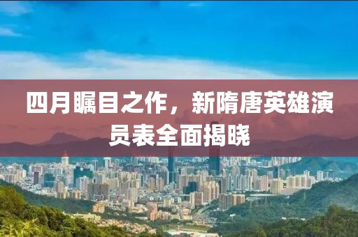 四月瞩目之作，新隋唐英雄演员表全面揭晓