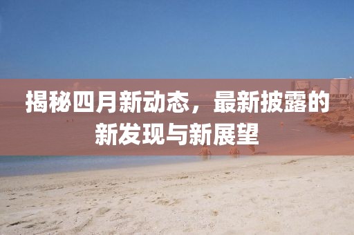 揭秘四月新动态，最新披露的新发现与新展望