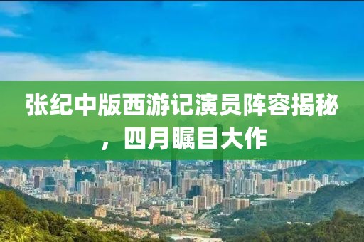张纪中版西游记演员阵容揭秘，四月瞩目大作