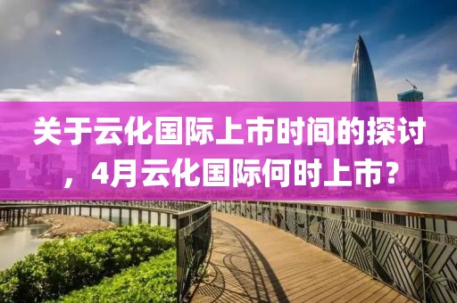 关于云化国际上市时间的探讨，4月云化国际何时上市？