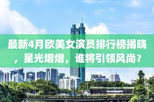 最新4月欧美女演员排行榜揭晓，星光熠熠，谁将引领风尚？