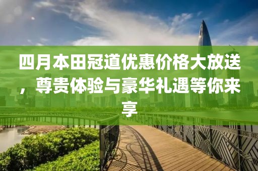 四月本田冠道优惠价格大放送，尊贵体验与豪华礼遇等你来享