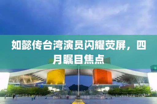 如懿传台湾演员闪耀荧屏，四月瞩目焦点