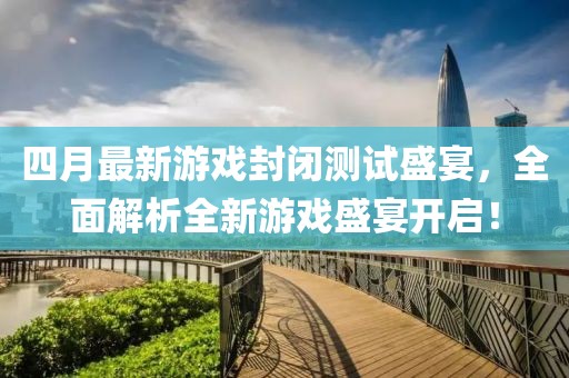 四月最新游戏封闭测试盛宴，全面解析全新游戏盛宴开启！