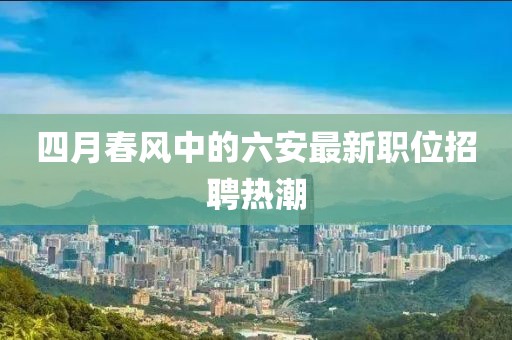 四月春风中的六安最新职位招聘热潮