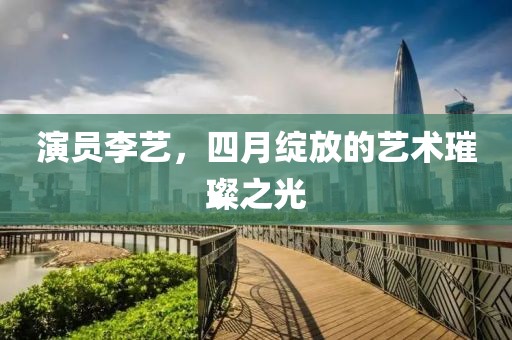 演员李艺，四月绽放的艺术璀璨之光