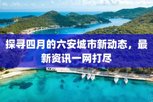 探寻四月的六安城市新动态，最新资讯一网打尽