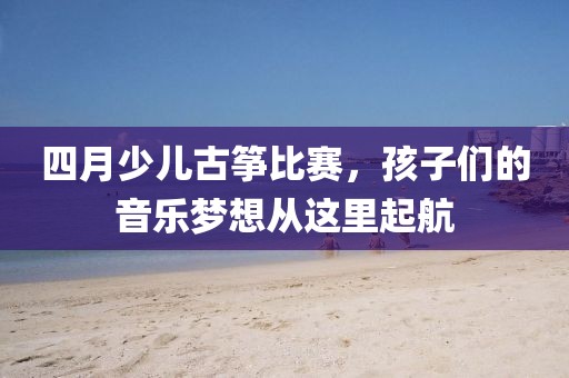 四月少儿古筝比赛，孩子们的音乐梦想从这里起航