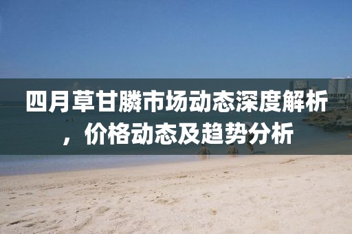 四月草甘膦市场动态深度解析，价格动态及趋势分析
