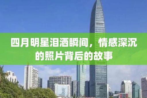 四月明星泪洒瞬间，情感深沉的照片背后的故事