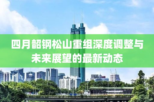 四月韶钢松山重组深度调整与未来展望的最新动态