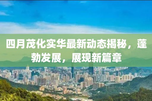四月茂化实华最新动态揭秘，蓬勃发展，展现新篇章