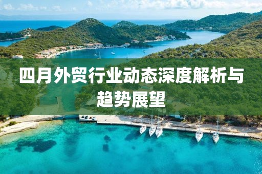 四月外贸行业动态深度解析与趋势展望