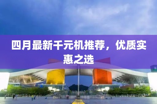 四月最新千元机推荐，优质实惠之选