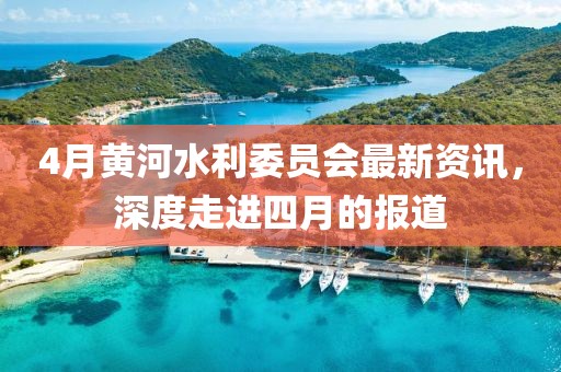 4月黄河水利委员会最新资讯，深度走进四月的报道