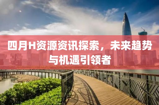 四月H资源资讯探索，未来趋势与机遇引领者