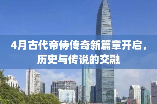 4月古代帝侍传奇新篇章开启，历史与传说的交融