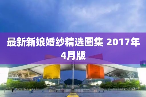 最新新娘婚纱精选图集 2017年4月版