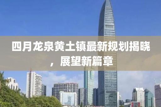 四月龙泉黄土镇最新规划揭晓，展望新篇章