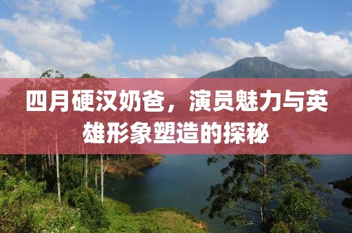 四月硬汉奶爸，演员魅力与英雄形象塑造的探秘