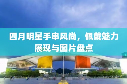 四月明星手串风尚，佩戴魅力展现与图片盘点